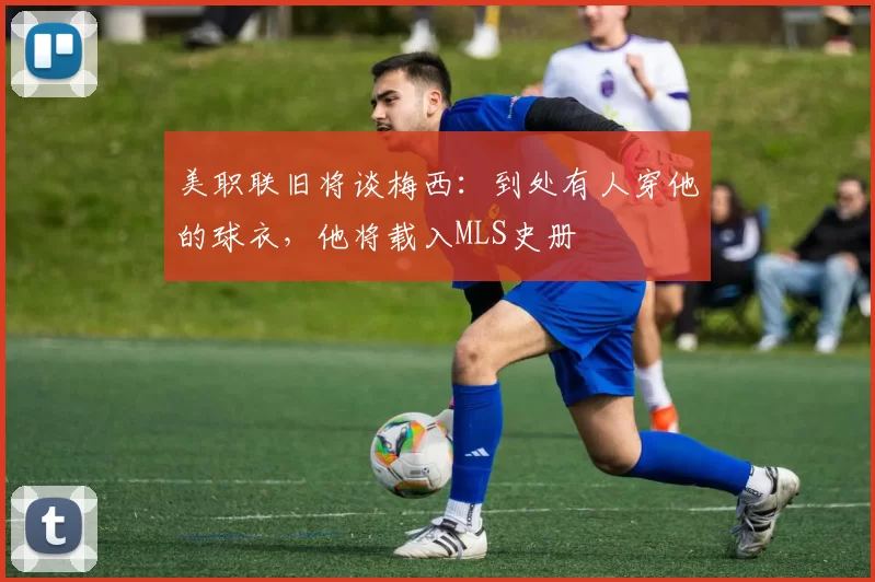 美职联旧将谈梅西:到处有人穿他的球衣,他将载入MLS史册