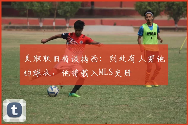 美职联旧将谈梅西：到处有人穿他的球衣，他将载入MLS史册