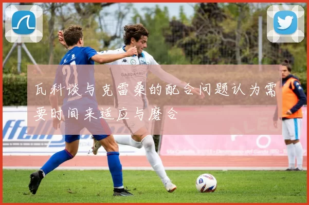 瓦科谈与克雷桑的配合问题认为需要时间来适应与磨合