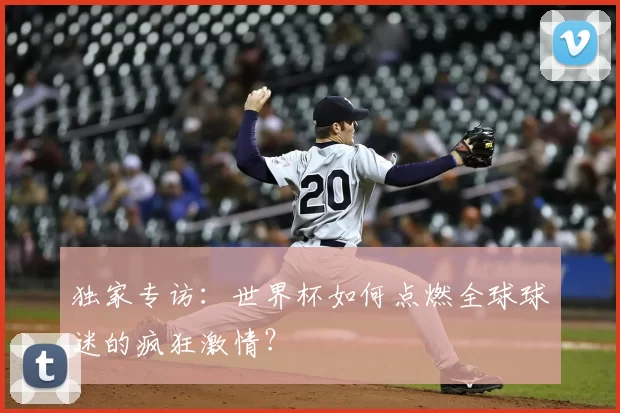 独家专访:世界杯如何点燃全球球迷的疯狂激情?