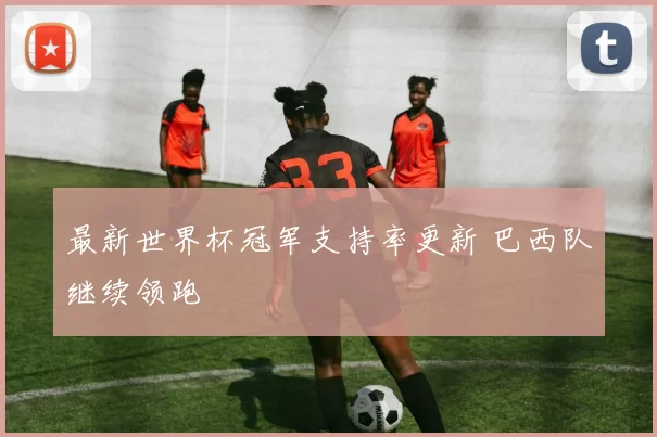 最新世界杯冠军支持率更新 巴西队继续领跑