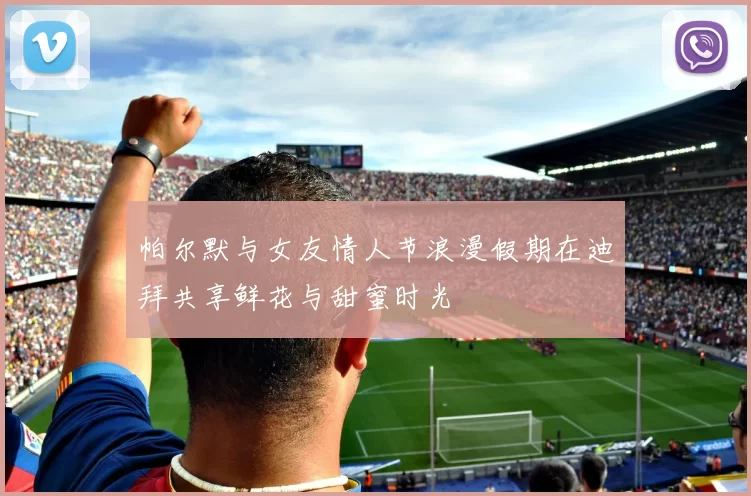 帕尔默与女友情人节浪漫假期在迪拜共享鲜花与甜蜜时光