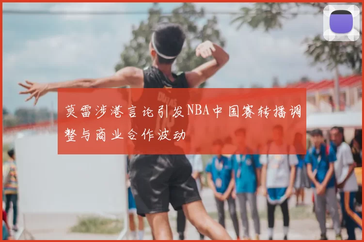 莫雷涉港言论引发NBA中国赛转播调整与商业合作波动