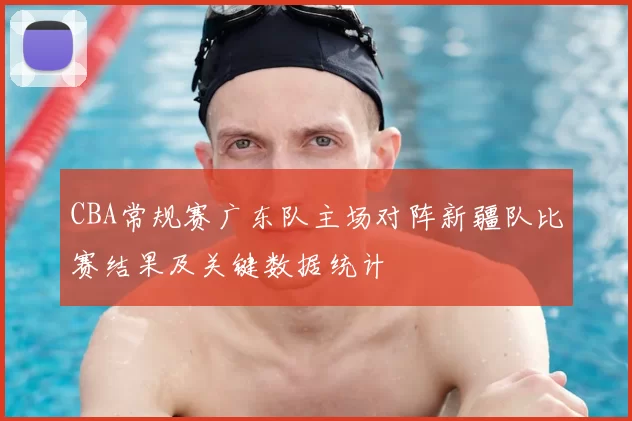 CBA常规赛广东队主场对阵新疆队比赛结果及关键数据统计