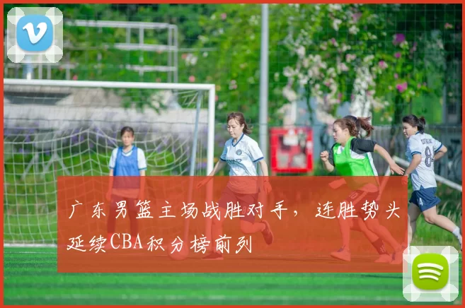 广东男篮主场战胜对手，连胜势头延续CBA积分榜前列