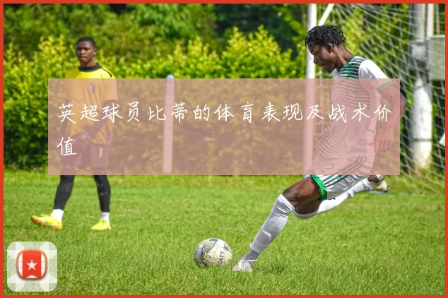 英超球员比蒂的体育表现及战术价值