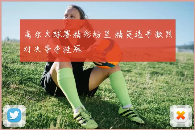 高尔夫球赛精彩纷呈 精英选手激烈对决争夺桂冠