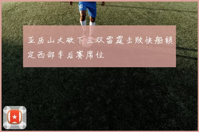 亚历山大砍下三双雷霆击败快船锁定西部季后赛席位