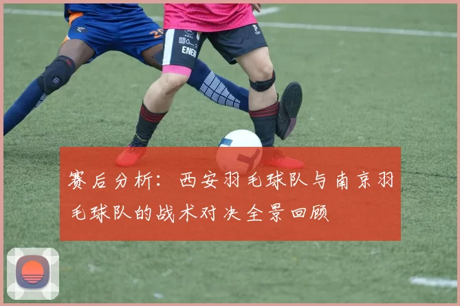 赛后分析：西安羽毛球队与南京羽毛球队的战术对决全景回顾