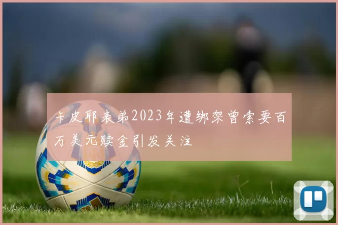 卡皮耶表弟2023年遭绑架曾索要百万美元赎金引发关注