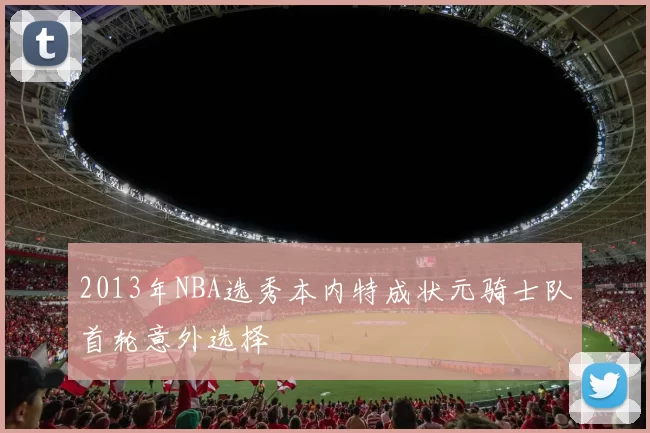 2013年NBA选秀本内特成状元骑士队首轮意外选择
