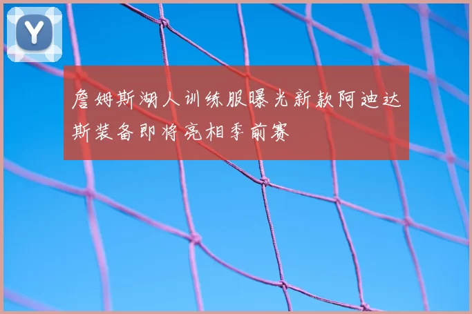 詹姆斯湖人训练服曝光新款阿迪达斯装备即将亮相季前赛