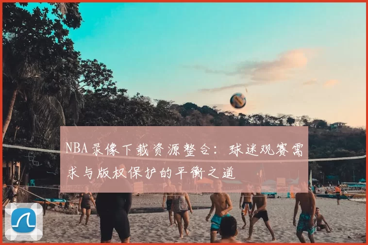 NBA录像下载资源整合:球迷观赛需求与版权保护的平衡之道