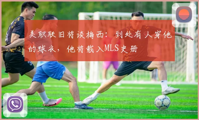 美职联旧将谈梅西：到处有人穿他的球衣，他将载入MLS史册