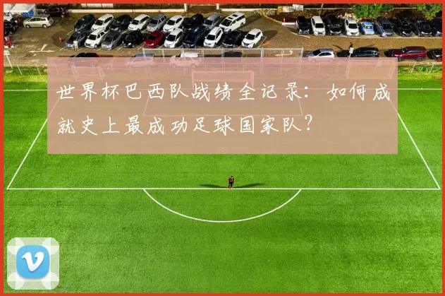 世界杯巴西队战绩全记录:如何成就史上最成功足球国家队?