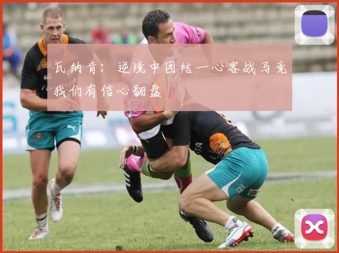 瓦纳肯:逆境中团结一心客战马竞我们有信心翻盘