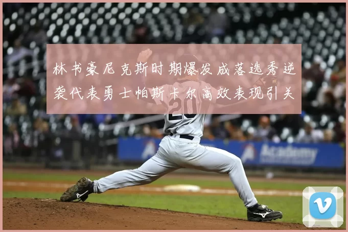 林书豪尼克斯时期爆发成落选秀逆袭代表勇士帕斯卡尔高效表现引关注