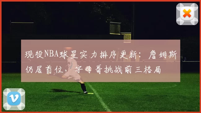 现役NBA球星实力排序更新：詹姆斯仍居首位，字母哥挑战前三格局