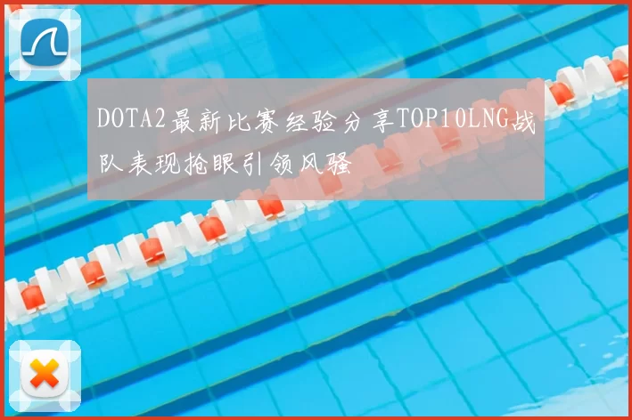 DOTA2最新比赛经验分享TOP10LNG战队表现抢眼引领风骚