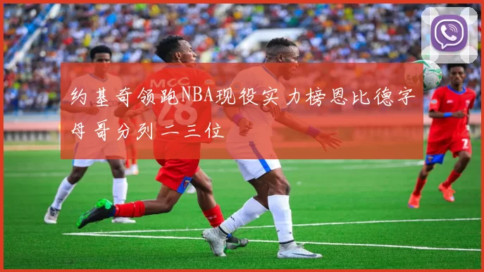 约基奇领跑NBA现役实力榜恩比德字母哥分列二三位
