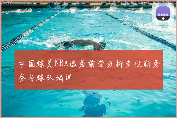 中国球员NBA选秀前景分析多位新秀参与球队试训