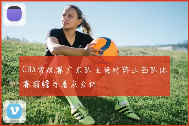 CBA常规赛广东队主场对阵山西队比赛前瞻与看点分析