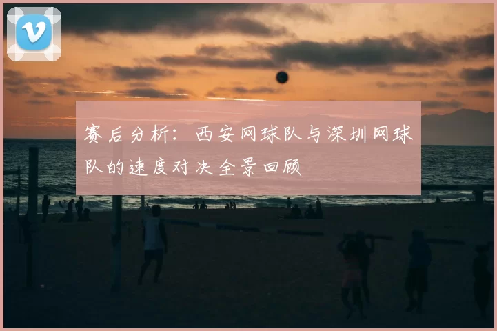 赛后分析:西安网球队与深圳网球队的速度对决全景回顾
