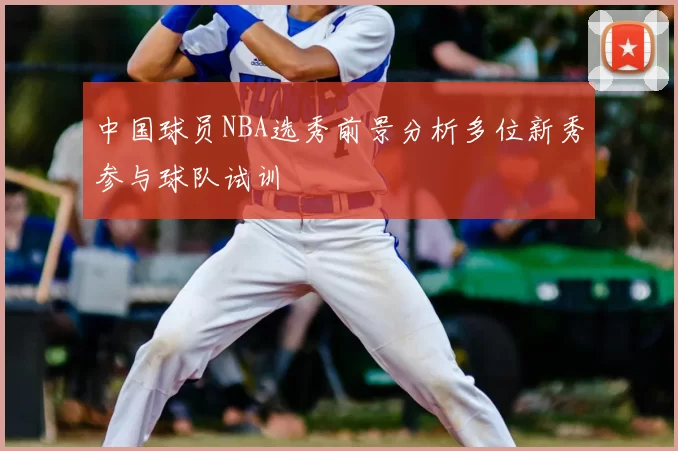 中国球员NBA选秀前景分析多位新秀参与球队试训