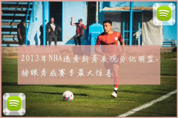 2013年NBA选秀新秀表现分化明显，榜眼秀成赛季最大惊喜