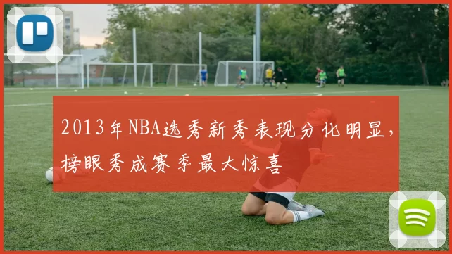 2013年NBA选秀新秀表现分化明显，榜眼秀成赛季最大惊喜