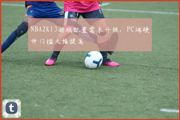 NBA2K13游戏配置需求升级,PC端硬件门槛大幅提高