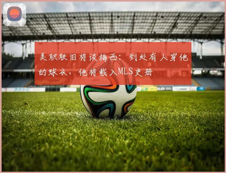 美职联旧将谈梅西：到处有人穿他的球衣，他将载入MLS史册