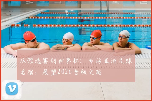从预选赛到世界杯:专访亚洲足球名宿,展望2026晋级之路