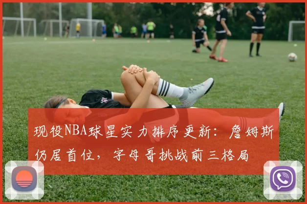现役NBA球星实力排序更新：詹姆斯仍居首位，字母哥挑战前三格局