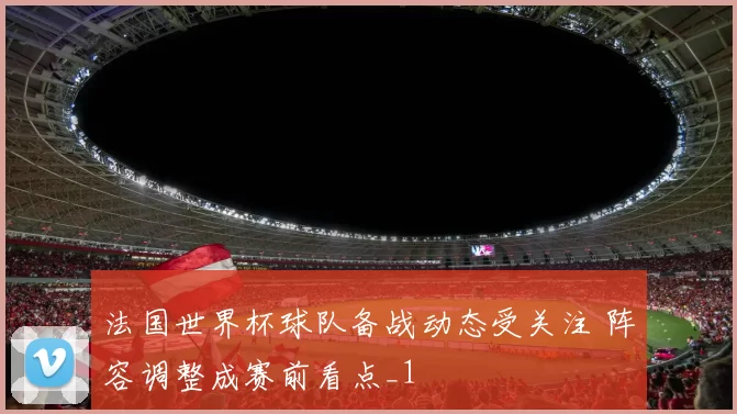 法国世界杯球队备战动态受关注 阵容调整成赛前看点_1