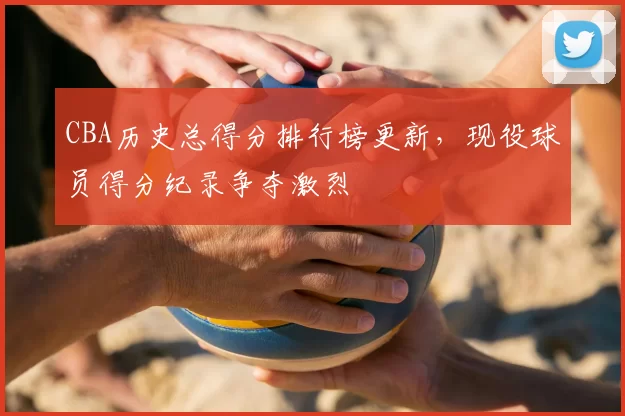 CBA历史总得分排行榜更新，现役球员得分纪录争夺激烈
