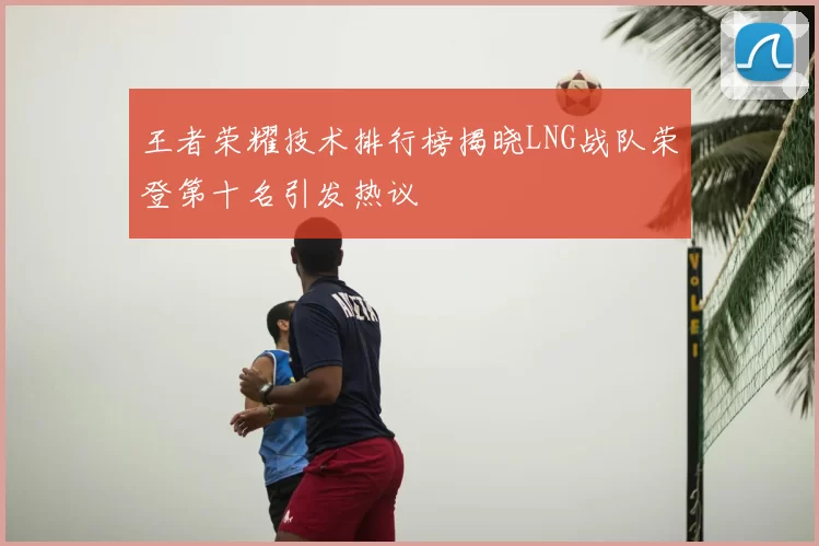 王者荣耀技术排行榜揭晓LNG战队荣登第十名引发热议