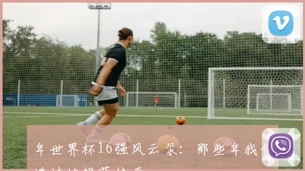 年世界杯16强风云录：那些年我们追过的绿茵传奇