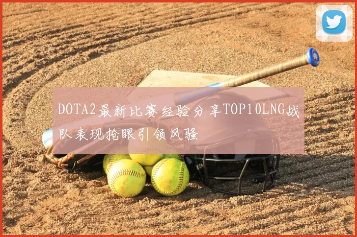 DOTA2最新比赛经验分享TOP10LNG战队表现抢眼引领风骚