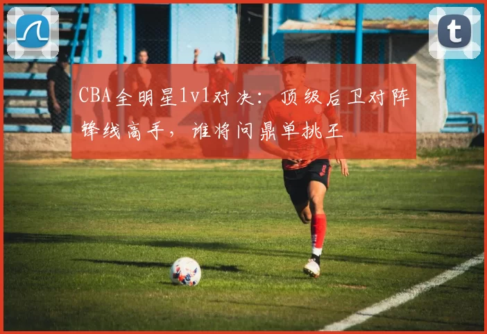 CBA全明星1v1对决:顶级后卫对阵锋线高手,谁将问鼎单挑王