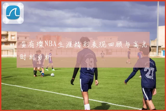 黄有璨NBA生涯精彩表现回顾与高光时刻分析