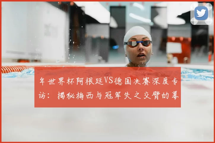 年世界杯阿根廷VS德国决赛深度专访:揭秘梅西与冠军失之交臂的幕后