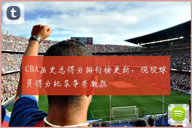 CBA历史总得分排行榜更新，现役球员得分纪录争夺激烈