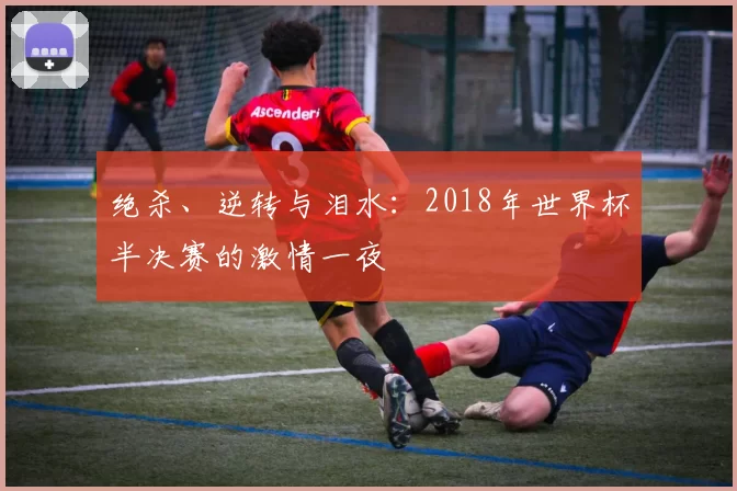 绝杀、逆转与泪水:2018年世界杯半决赛的激情一夜