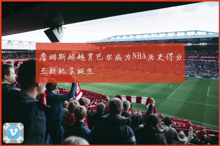 詹姆斯超越贾巴尔成为NBA历史得分王新纪录诞生