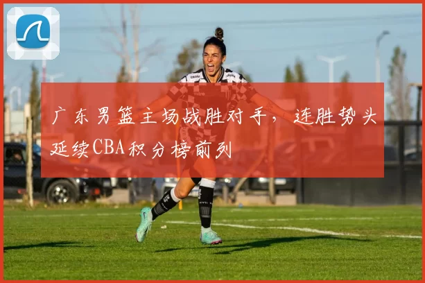 广东男篮主场战胜对手，连胜势头延续CBA积分榜前列