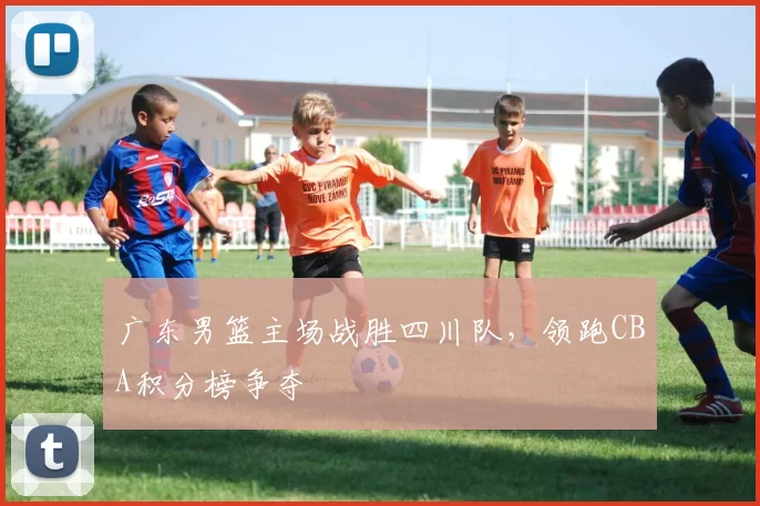广东男篮主场战胜四川队，领跑CBA积分榜争夺