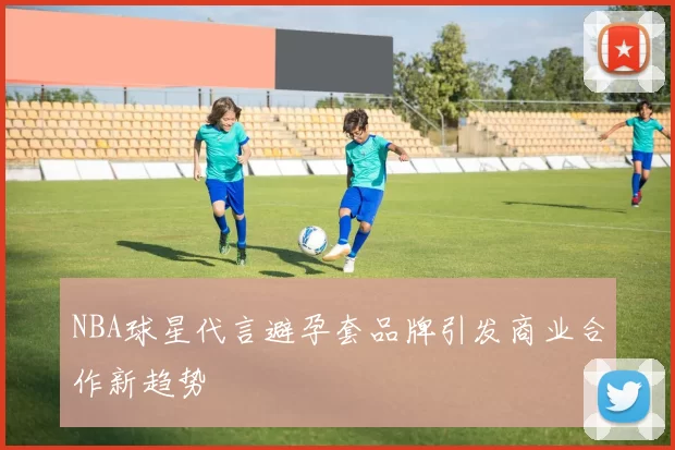 NBA球星代言避孕套品牌引发商业合作新趋势