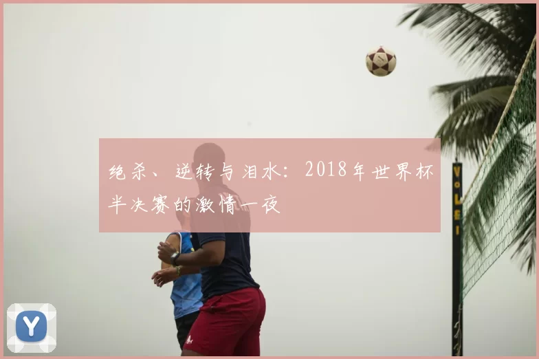 绝杀、逆转与泪水:2018年世界杯半决赛的激情一夜