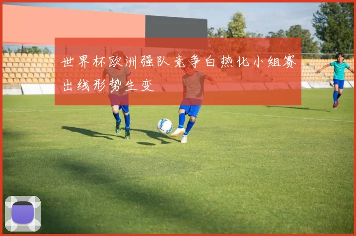 世界杯欧洲强队竞争白热化小组赛出线形势生变